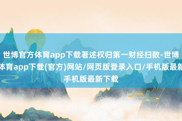 世博官方体育app下载著述权归第一财经扫数-世博官方体育app下载(官方)网站/网页版登录入口/手机版最新下载