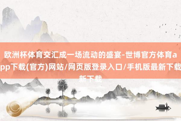 欧洲杯体育交汇成一场流动的盛宴-世博官方体育app下载(官方)网站/网页版登录入口/手机版最新下载