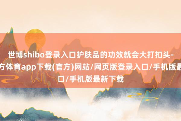 世博shibo登录入口护肤品的功效就会大打扣头-世博官方体育app下载(官方)网站/网页版登录入口/手机版最新下载