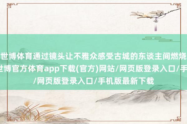 世博体育通过镜头让不雅众感受古城的东谈主间燃烧与期间活力-世博官方体育app下载(官方)网站/网页版登录入口/手机版最新下载