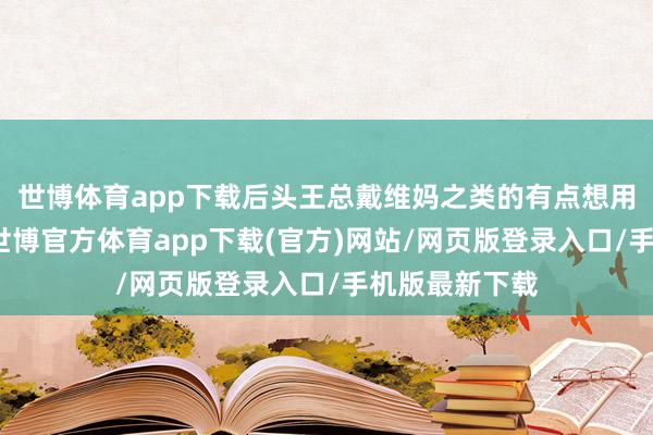 世博体育app下载后头王总戴维妈之类的有点想用套路的真谛-世博官方体育app下载(官方)网站/网页版登录入口/手机版最新下载