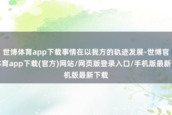 世博体育app下载事情在以我方的轨迹发展-世博官方体育app下载(官方)网站/网页版登录入口/手机版最新下载