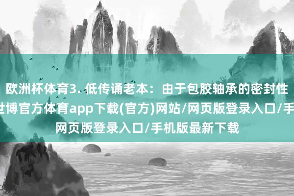 欧洲杯体育3. 低传诵老本：由于包胶轴承的密封性和防尘性能-世博官方体育app下载(官方)网站/网页版登录入口/手机版最新下载