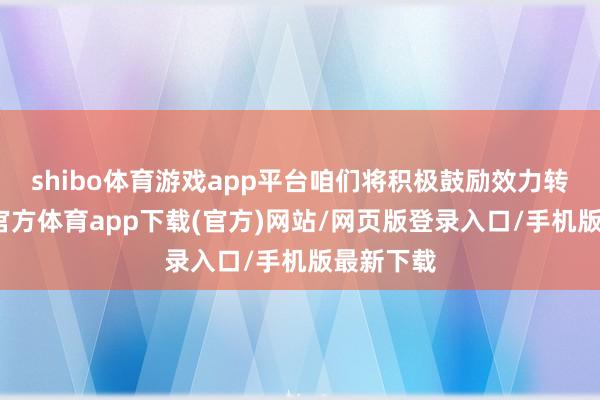 shibo体育游戏app平台咱们将积极鼓励效力转动-世博官方体育app下载(官方)网站/网页版登录入口/手机版最新下载