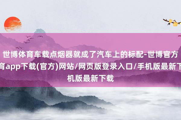 世博体育车载点烟器就成了汽车上的标配-世博官方体育app下载(官方)网站/网页版登录入口/手机版最新下载