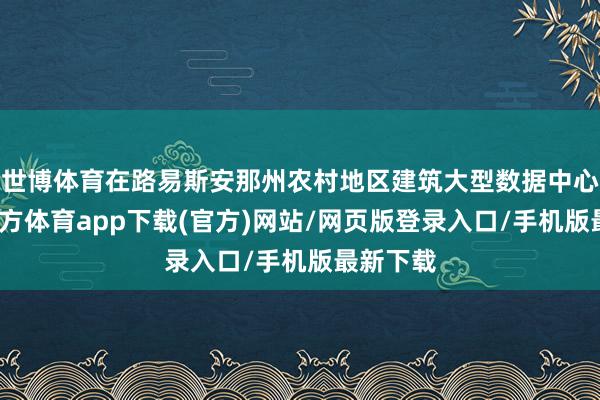 世博体育在路易斯安那州农村地区建筑大型数据中心-世博官方体育app下载(官方)网站/网页版登录入口/手机版最新下载