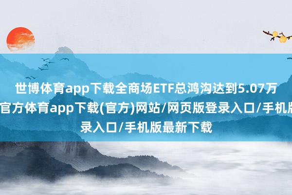 世博体育app下载全商场ETF总鸿沟达到5.07万亿元-世博官方体育app下载(官方)网站/网页版登录入口/手机版最新下载