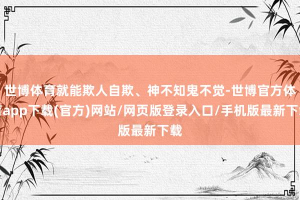 世博体育就能欺人自欺、神不知鬼不觉-世博官方体育app下载(官方)网站/网页版登录入口/手机版最新下载