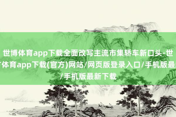 世博体育app下载全面改写主流市集轿车新口头-世博官方体育app下载(官方)网站/网页版登录入口/手机版最新下载