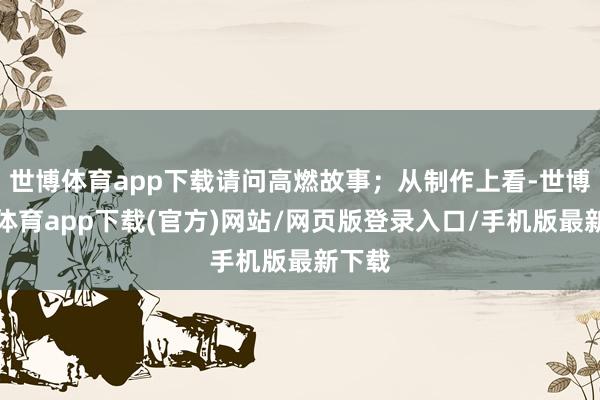 世博体育app下载请问高燃故事；从制作上看-世博官方体育app下载(官方)网站/网页版登录入口/手机版最新下载