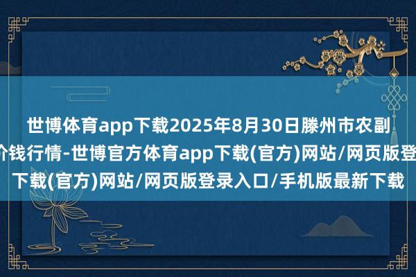 世博体育app下载2025年8月30日滕州市农副产物物流中心有限公司价钱行情-世博官方体育app下载(官方)网站/网页版登录入口/手机版最新下载