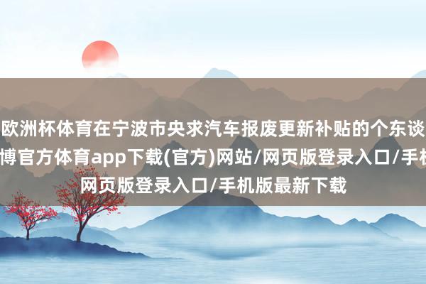 欧洲杯体育在宁波市央求汽车报废更新补贴的个东谈主奢靡者-世博官方体育app下载(官方)网站/网页版登录入口/手机版最新下载