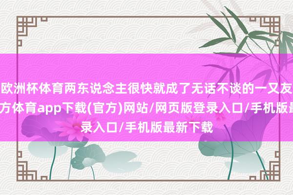 欧洲杯体育两东说念主很快就成了无话不谈的一又友-世博官方体育app下载(官方)网站/网页版登录入口/手机版最新下载