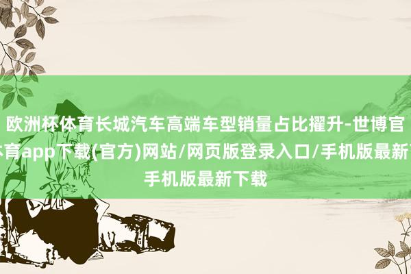 欧洲杯体育长城汽车高端车型销量占比擢升-世博官方体育app下载(官方)网站/网页版登录入口/手机版最新下载