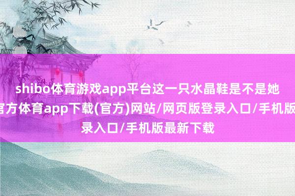 shibo体育游戏app平台这一只水晶鞋是不是她的-世博官方体育app下载(官方)网站/网页版登录入口/手机版最新下载