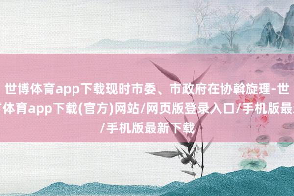 世博体育app下载现时市委、市政府在协斡旋理-世博官方体育app下载(官方)网站/网页版登录入口/手机版最新下载
