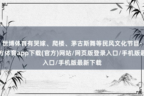 世博体育有哭嫁、爬楼、茅古斯舞等民风文化节目-世博官方体育app下载(官方)网站/网页版登录入口/手机版最新下载