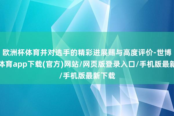 欧洲杯体育并对选手的精彩进展赐与高度评价-世博官方体育app下载(官方)网站/网页版登录入口/手机版最新下载
