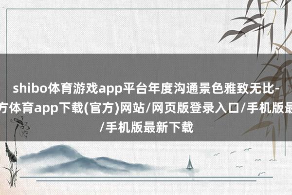 shibo体育游戏app平台年度沟通景色雅致无比-世博官方体育app下载(官方)网站/网页版登录入口/手机版最新下载