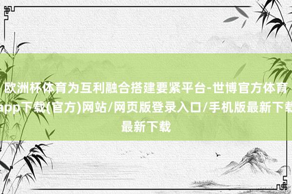 欧洲杯体育为互利融合搭建要紧平台-世博官方体育app下载(官方)网站/网页版登录入口/手机版最新下载
