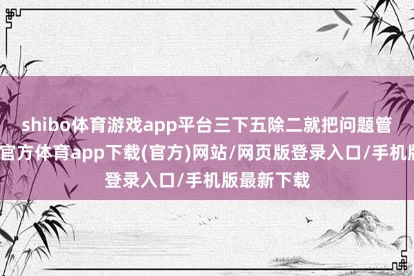 shibo体育游戏app平台三下五除二就把问题管制了-世博官方体育app下载(官方)网站/网页版登录入口/手机版最新下载