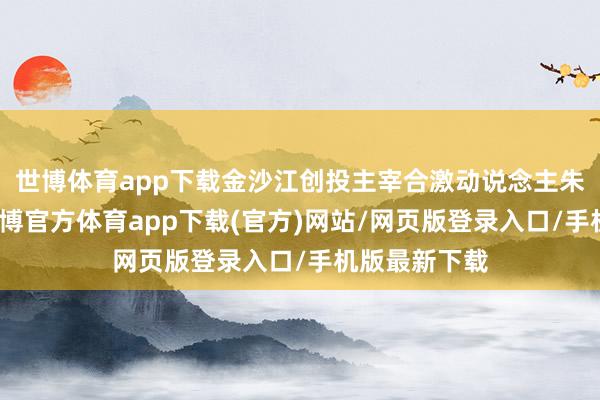 世博体育app下载金沙江创投主宰合激动说念主朱啸虎坦言-世博官方体育app下载(官方)网站/网页版登录入口/手机版最新下载