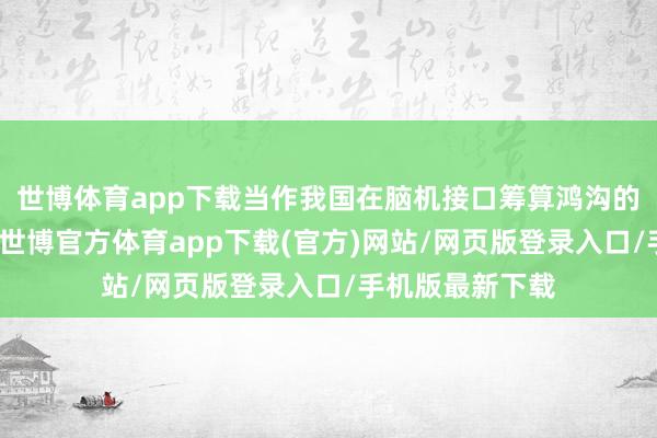 世博体育app下载当作我国在脑机接口筹算鸿沟的首部伦理指点-世博官方体育app下载(官方)网站/网页版登录入口/手机版最新下载