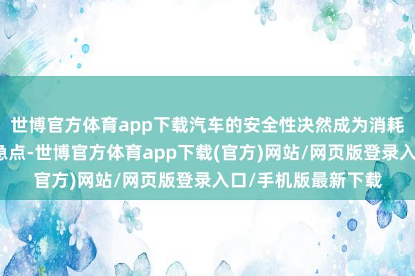 世博官方体育app下载汽车的安全性决然成为消耗者重心温文的核着急点-世博官方体育app下载(官方)网站/网页版登录入口/手机版最新下载