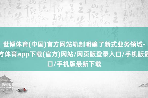 世博体育(中国)官方网站轨制明确了新式业务领域-世博官方体育app下载(官方)网站/网页版登录入口/手机版最新下载