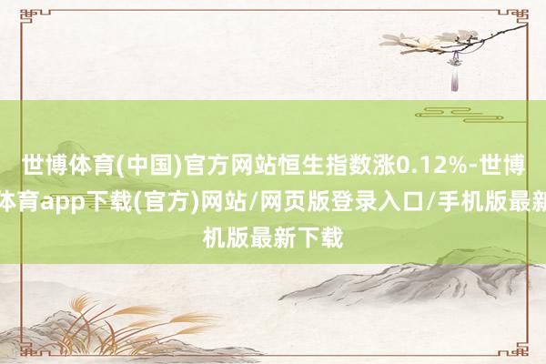 世博体育(中国)官方网站恒生指数涨0.12%-世博官方体育app下载(官方)网站/网页版登录入口/手机版最新下载