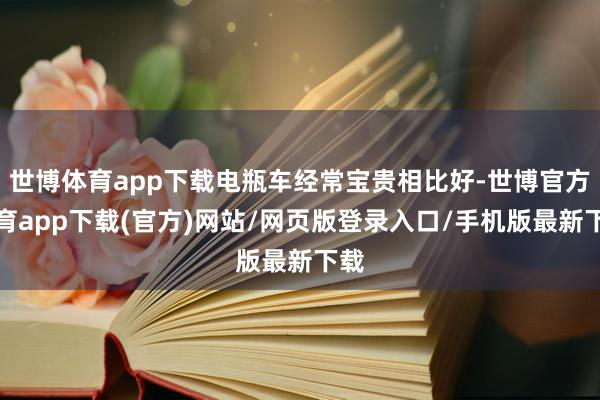 世博体育app下载电瓶车经常宝贵相比好-世博官方体育app下载(官方)网站/网页版登录入口/手机版最新下载