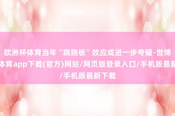 欧洲杯体育当年“跷跷板”效应或进一步夸耀-世博官方体育app下载(官方)网站/网页版登录入口/手机版最新下载