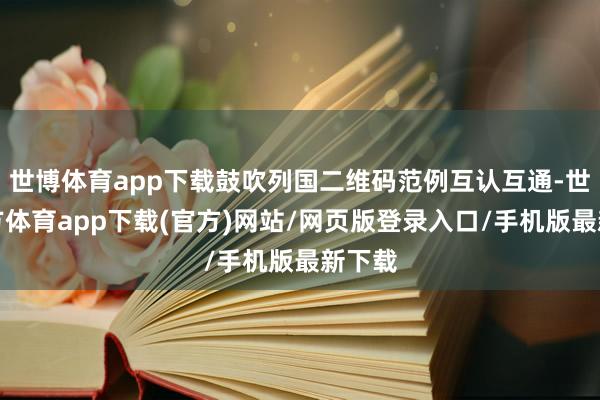 世博体育app下载鼓吹列国二维码范例互认互通-世博官方体育app下载(官方)网站/网页版登录入口/手机版最新下载