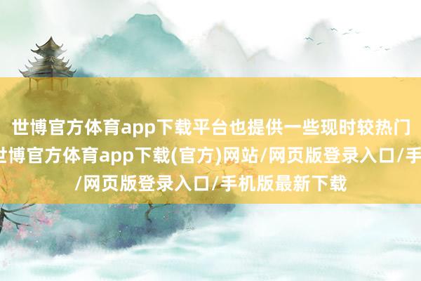 世博官方体育app下载平台也提供一些现时较热门的永远神色-世博官方体育app下载(官方)网站/网页版登录入口/手机版最新下载