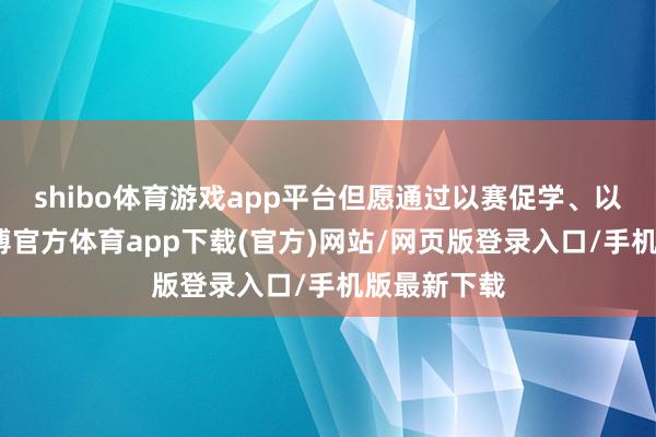 shibo体育游戏app平台但愿通过以赛促学、以赛促训-世博官方体育app下载(官方)网站/网页版登录入口/手机版最新下载