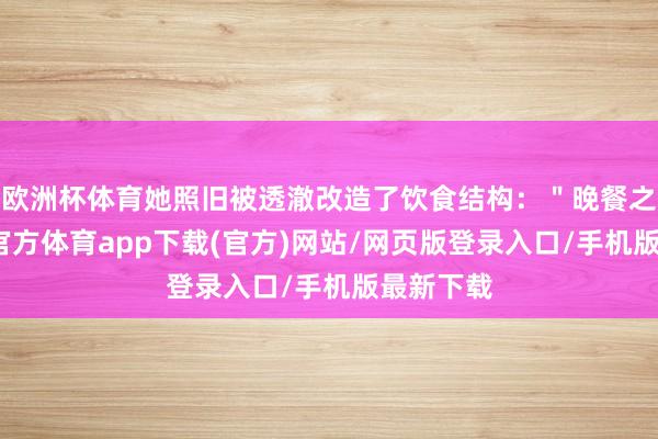 欧洲杯体育她照旧被透澈改造了饮食结构:"晚餐之前-世博官方体育app下载(官方)网站/网页版登录入口/手机版最新下载