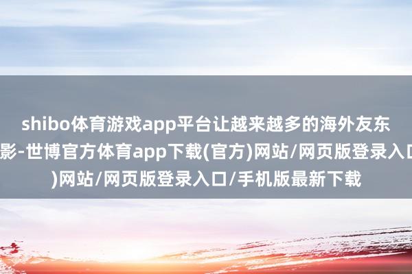 shibo体育游戏app平台让越来越多的海外友东说念主看到中国电影-世博官方体育app下载(官方)网站/网页版登录入口/手机版最新下载