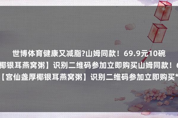 世博体育健康又减脂?山姆同款！69.9元10碗！翻开即食【宫仙盏厚椰银耳燕窝粥】识别二维码参加立即购买山姆同款！69.9元10碗！翻开即食【宫仙盏厚椰银耳燕窝粥】识别二维码参加立即购买*商品骨子价钱以购买聚会为准-世博官方体育app下载(官方)网站/网页版登录入口/手机版最新下载