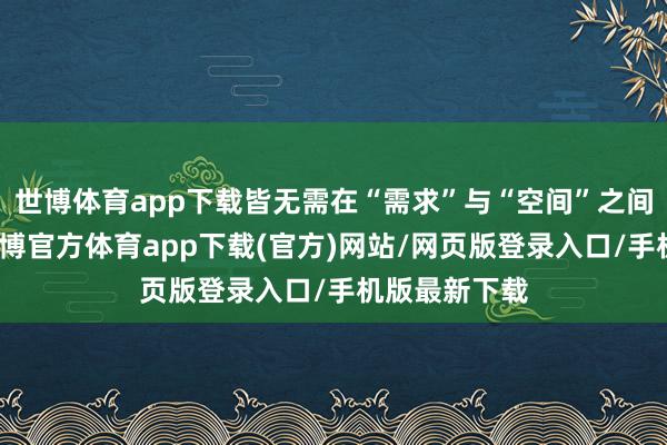 世博体育app下载皆无需在“需求”与“空间”之间坚苦抉择-世博官方体育app下载(官方)网站/网页版登录入口/手机版最新下载