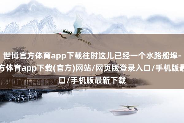 世博官方体育app下载往时这儿已经一个水路船埠-世博官方体育app下载(官方)网站/网页版登录入口/手机版最新下载