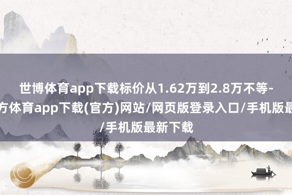 世博体育app下载标价从1.62万到2.8万不等-世博官方体育app下载(官方)网站/网页版登录入口/手机版最新下载
