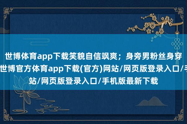 世博体育app下载笑貌自信飒爽;身旁男粉丝身穿红蓝撞色外衣-世博官方体育app下载(官方)网站/网页版登录入口/手机版最新下载