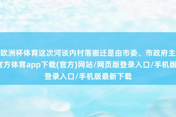 欧洲杯体育这次河谈内村落搬迁是由市委、市政府主导-世博官方体育app下载(官方)网站/网页版登录入口/手机版最新下载