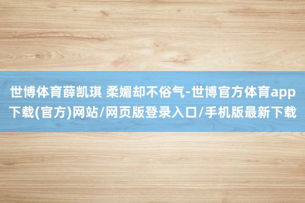 世博体育薛凯琪 柔媚却不俗气-世博官方体育app下载(官方)网站/网页版登录入口/手机版最新下载