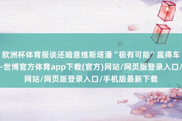欧洲杯体育报谈还暗意维斯塔潘“极有可能”赢得车队的一部分股份-世博官方体育app下载(官方)网站/网页版登录入口/手机版最新下载