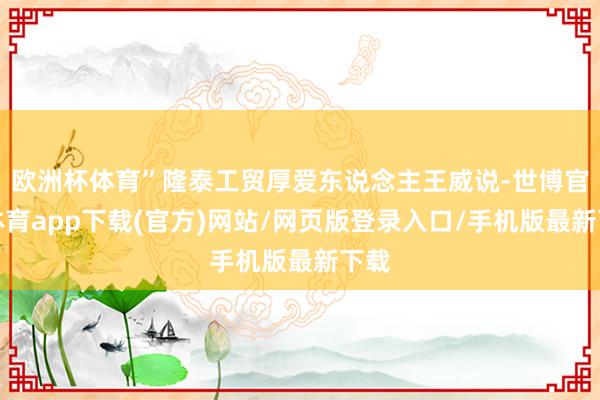 欧洲杯体育”隆泰工贸厚爱东说念主王威说-世博官方体育app下载(官方)网站/网页版登录入口/手机版最新下载