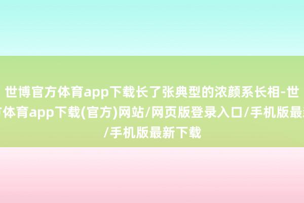 世博官方体育app下载长了张典型的浓颜系长相-世博官方体育app下载(官方)网站/网页版登录入口/手机版最新下载