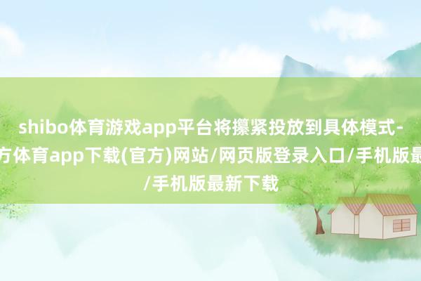 shibo体育游戏app平台将攥紧投放到具体模式-世博官方体育app下载(官方)网站/网页版登录入口/手机版最新下载