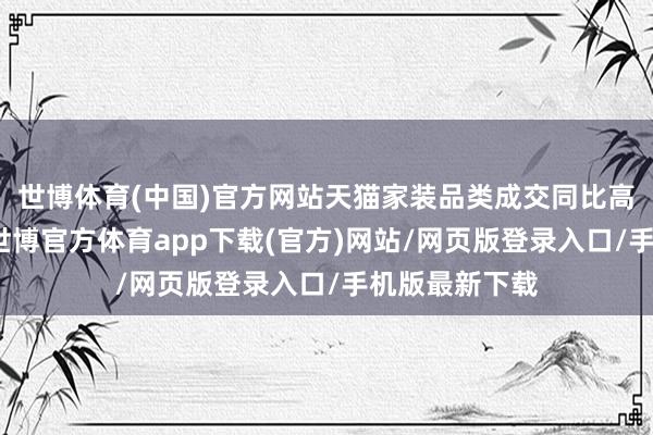 世博体育(中国)官方网站天猫家装品类成交同比高双位数增长-世博官方体育app下载(官方)网站/网页版登录入口/手机版最新下载