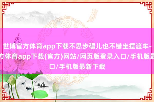 世博官方体育app下载不思步碾儿也不错坐摆渡车-世博官方体育app下载(官方)网站/网页版登录入口/手机版最新下载